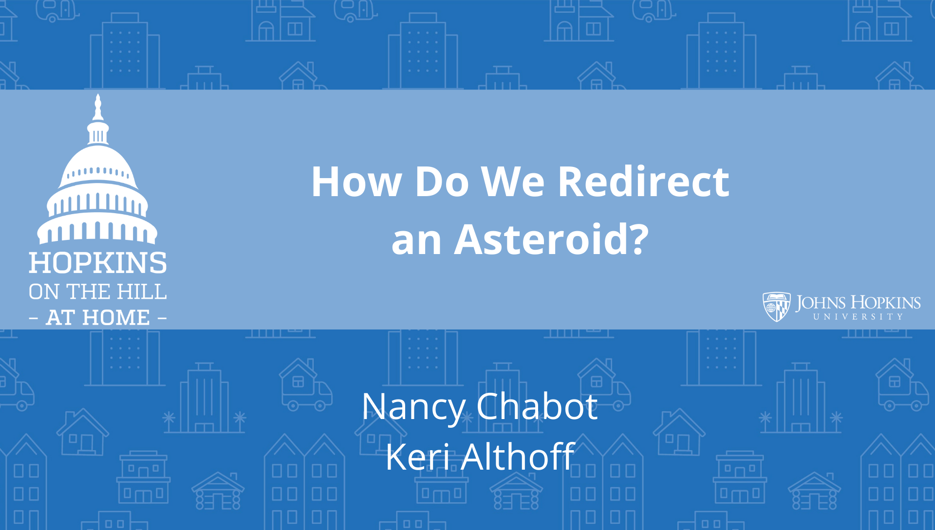 Solid blue background featuring line drawings of various types of homes with text reading “How to redirect an asteroid?” and names listed below: Nancy Chabot, Keri Althoff. On the left the Hopkins on the Hill at Home logo featuring the Capitol Dome. On the right, the Johns Hopkins University logo. 