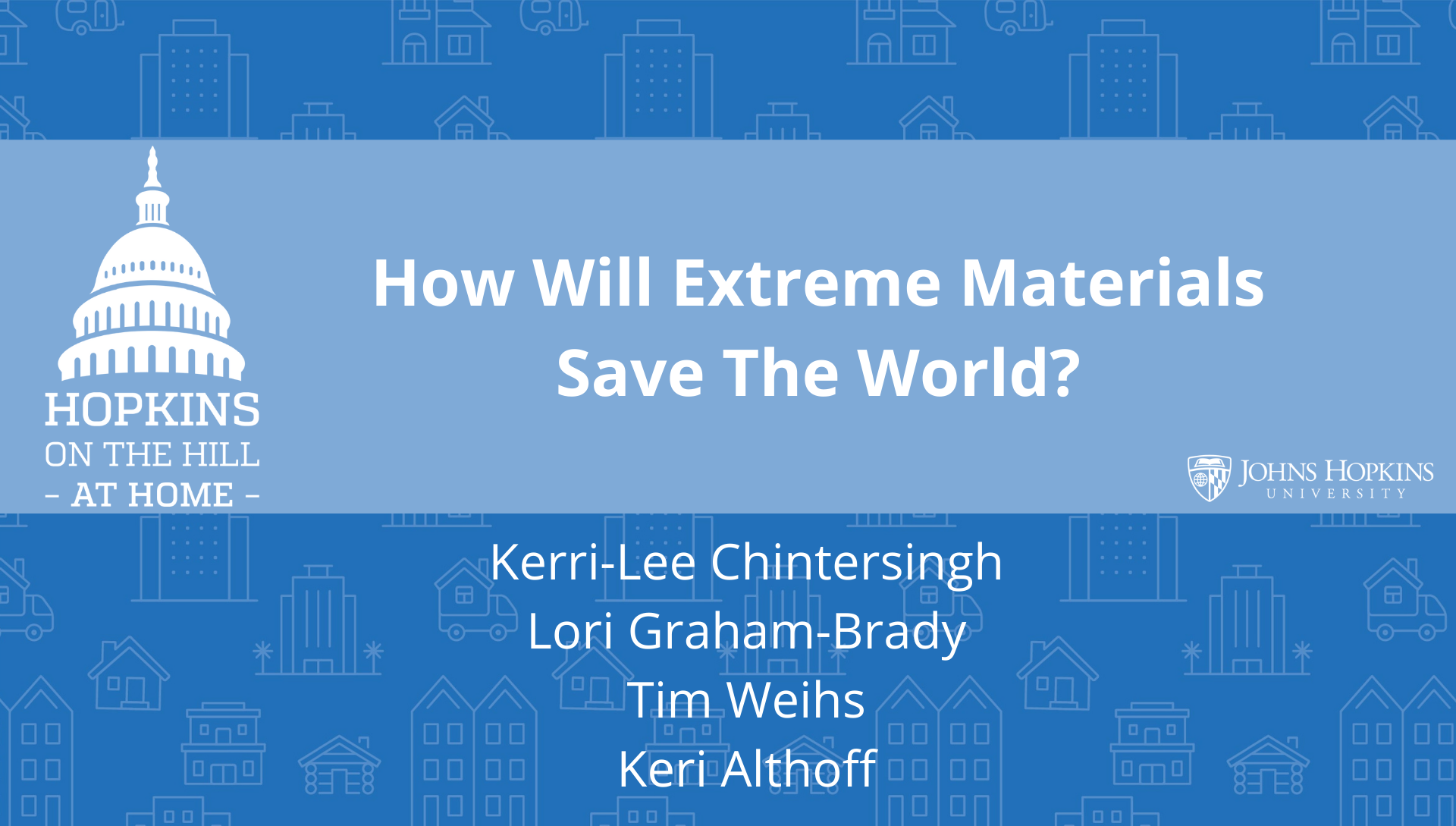 Solid blue background featuring line drawings of various types of homes with text reading “How will extreme materials save the world?” and names listed below: Tim Weihs, Lori Graham-Brady, Kerri-Lee Chintersingh, Keri Althoff. On the left the Hopkins on the Hill at Home logo featuring the Capitol Dome. On the right, the Johns Hopkins University logo. 