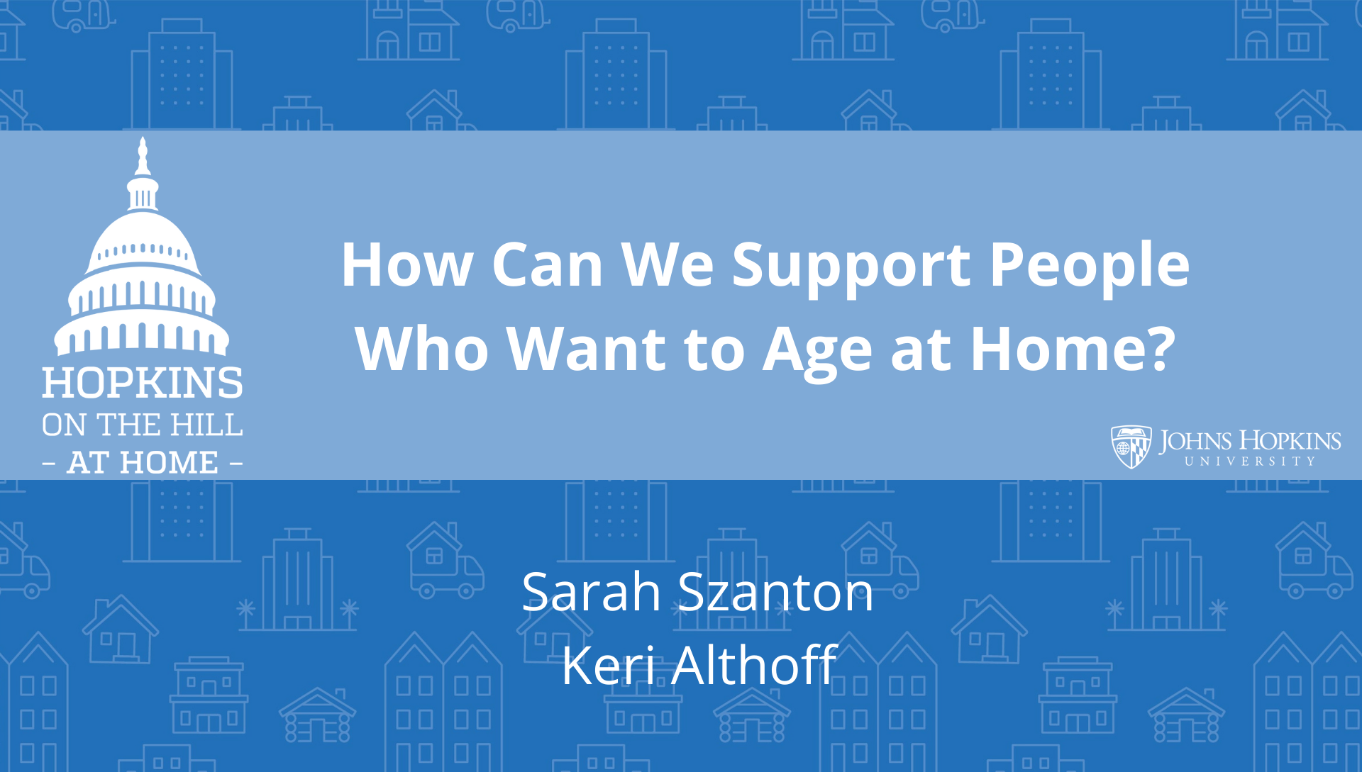 Solid blue background featuring line drawings of various types of homes with text reading “How can we support people who want to age at home?” and names listed below: Sarah Szanton, Keri Althoff. On the left the Hopkins on the Hill at Home logo featuring the Capitol Dome. On the right, the Johns Hopkins University logo. 