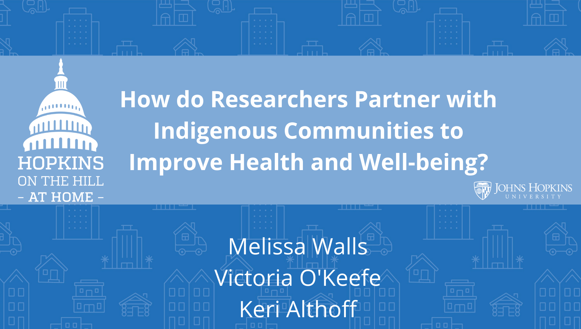 Solid blue background featuring line drawings of various types of homes with text reading “How do researchers partners with indigenous communities to improve health and well-being?” and names listed below: Melissa Walls, Victoria O’Keefe, Keri Althoff. On the left the Hopkins on the Hill at Home logo featuring the Capitol Dome. On the right, the Johns Hopkins University logo. 