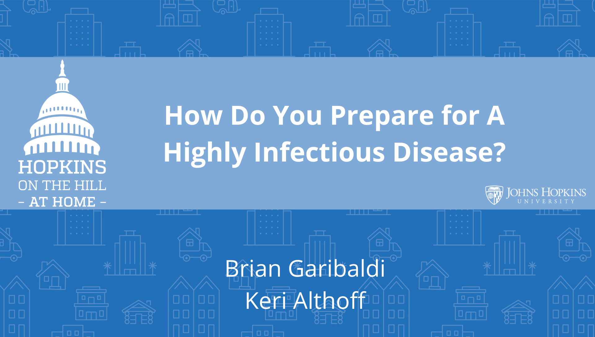 Solid blue background featuring line drawings of various types of homes with text reading “How do you prepare for a highly infectious disease?” and names listed below: Brian Garibaldi, Keri Althoff. On the left the Hopkins on the Hill at Home logo featuring the Capitol Dome. On the right, the Johns Hopkins University logo. 
