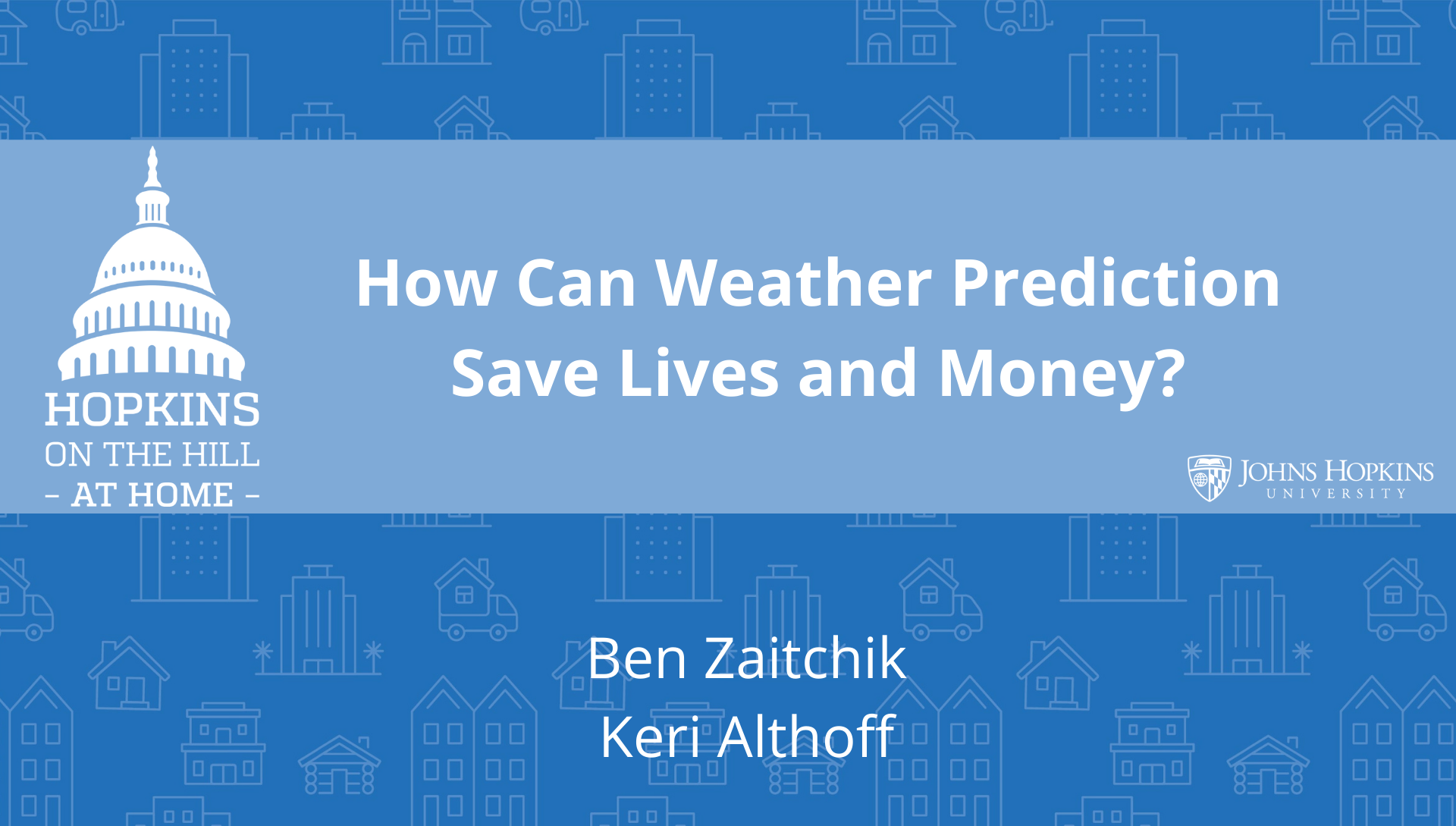 Solid blue background featuring line drawings of various types of homes with text reading “How can weather predictions save lives and money?” and names listed below: Ben Zaitchik, Keri Althoff. On the left the Hopkins on the Hill at Home logo featuring the Capitol Dome. On the right, the Johns Hopkins University logo. 