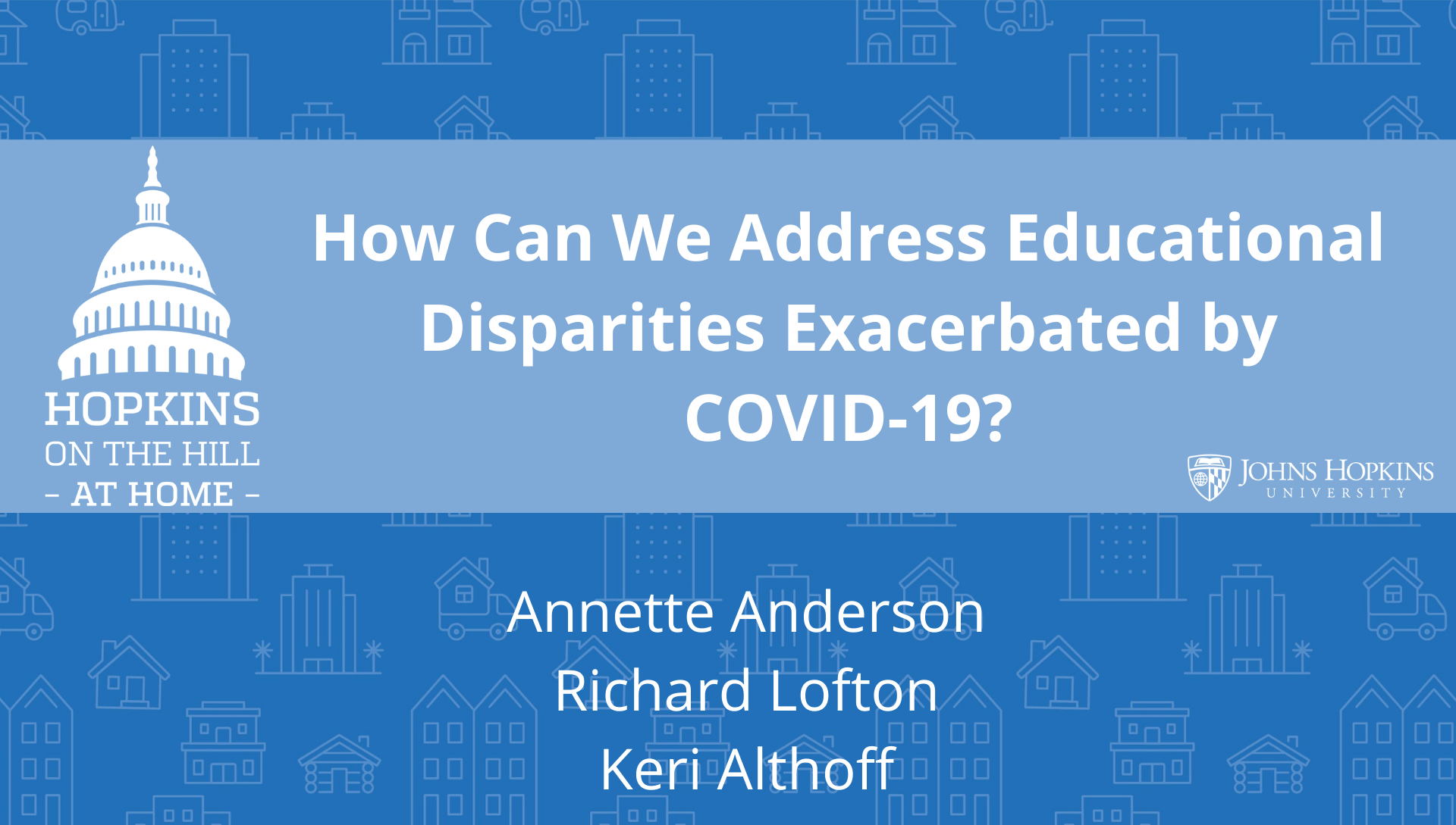 Solid blue background featuring line drawings of various types of homes with text reading “How can we address educational disparities exacerbated by COVID-19?” and names listed below: Annette Anderson, Richard Lofton, Keri Althoff. On the left the Hopkins on the Hill at Home logo featuring the Capitol Dome. On the right, the Johns Hopkins University logo. 